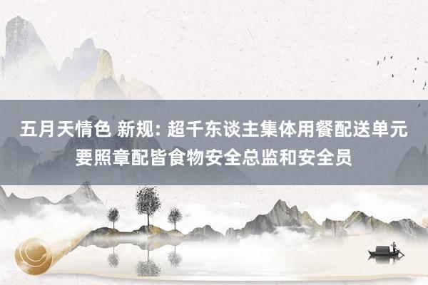 五月天情色 新规: 超千东谈主集体用餐配送单元要照章配皆食物安全总监和安全员