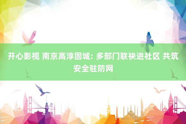 开心影视 南京高淳固城: 多部门联袂进社区 共筑安全驻防网