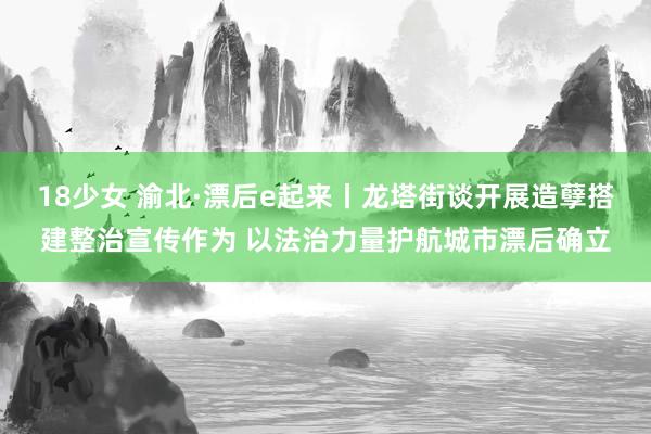 18少女 渝北·漂后e起来丨龙塔街谈开展造孽搭建整治宣传作为 以法治力量护航城市漂后确立