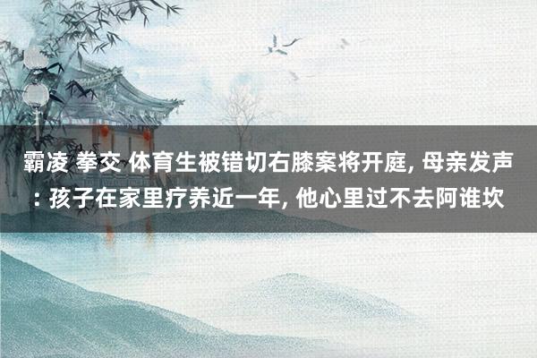 霸凌 拳交 体育生被错切右膝案将开庭, 母亲发声: 孩子在家里疗养近一年, 他心里过不去阿谁坎