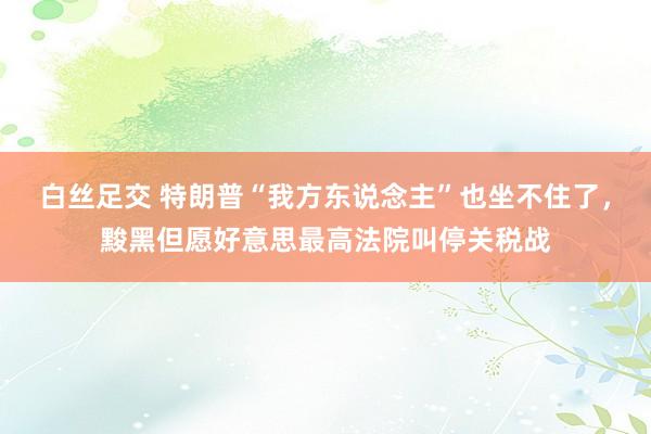 白丝足交 特朗普“我方东说念主”也坐不住了，黢黑但愿好意思最高法院叫停关税战