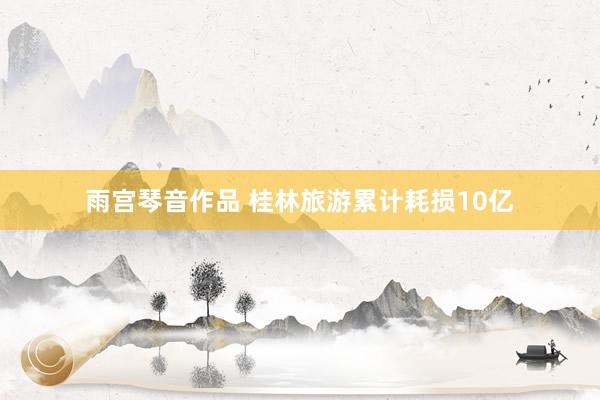 雨宫琴音作品 桂林旅游累计耗损10亿