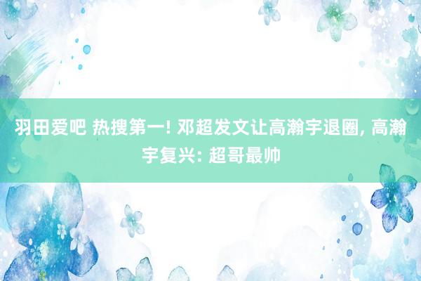 羽田爱吧 热搜第一! 邓超发文让高瀚宇退圈, 高瀚宇复兴: 超哥最帅