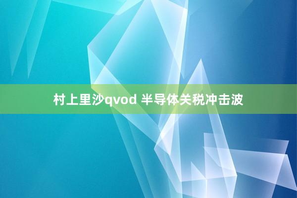 村上里沙qvod 半导体关税冲击波