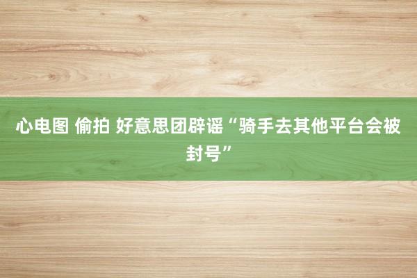 心电图 偷拍 好意思团辟谣“骑手去其他平台会被封号”