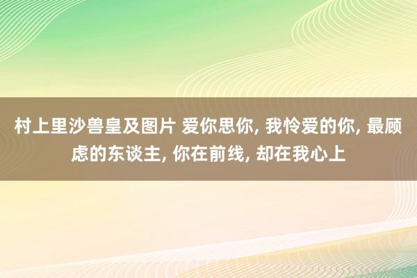 村上里沙兽皇及图片 爱你思你, 我怜爱的你, 最顾虑的东谈主, 你在前线, 却在我心上
