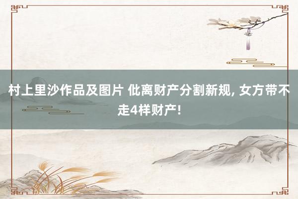 村上里沙作品及图片 仳离财产分割新规, 女方带不走4样财产!