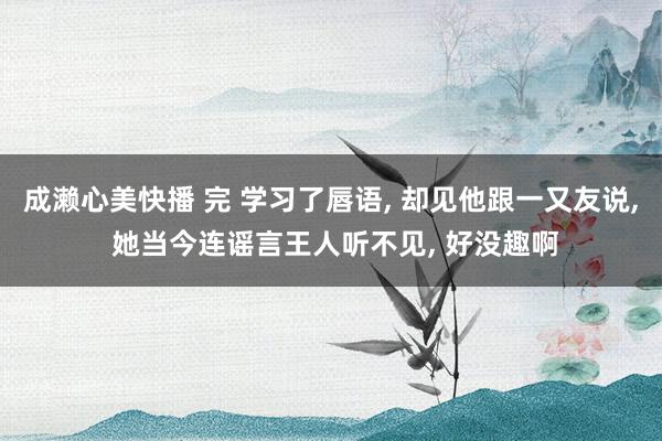 成濑心美快播 完 学习了唇语, 却见他跟一又友说, 她当今连谣言王人听不见, 好没趣啊