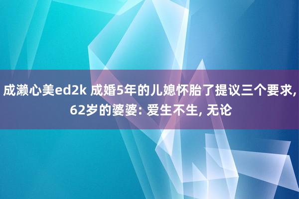 成濑心美ed2k 成婚5年的儿媳怀胎了提议三个要求, 62岁的婆婆: 爱生不生, 无论