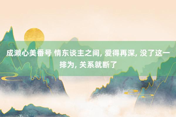 成濑心美番号 情东谈主之间, 爱得再深, 没了这一排为, 关系就断了