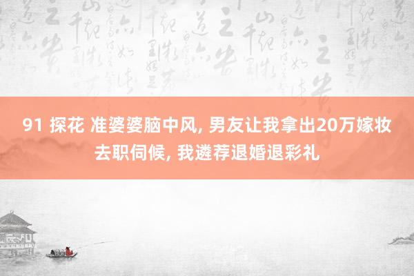 91 探花 准婆婆脑中风, 男友让我拿出20万嫁妆去职伺候, 我遴荐退婚退彩礼