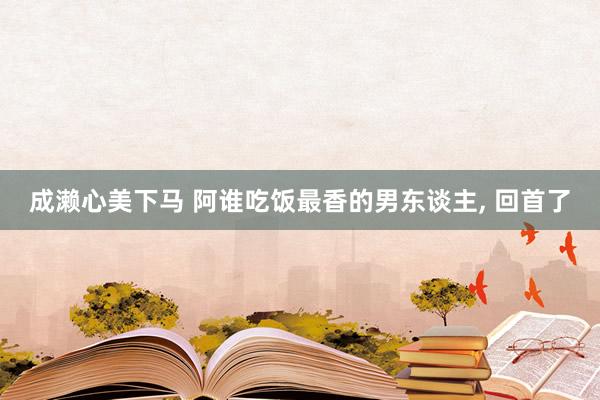 成濑心美下马 阿谁吃饭最香的男东谈主, 回首了