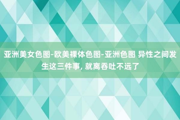 亚洲美女色图-欧美裸体色图-亚洲色图 异性之间发生这三件事, 就离吞吐不远了