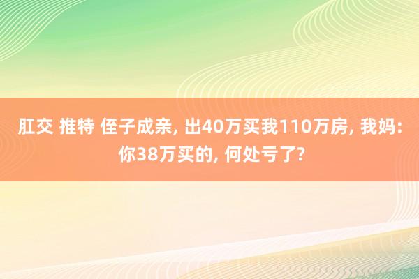肛交 推特 侄子成亲, 出40万买我110万房, 我妈: 你38万买的, 何处亏了?