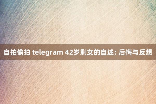 自拍偷拍 telegram 42岁剩女的自述: 后悔与反想