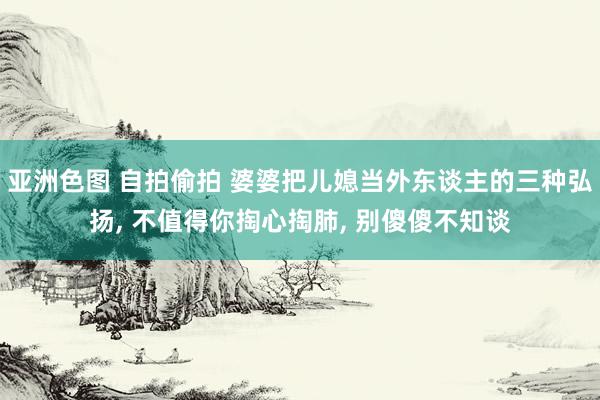 亚洲色图 自拍偷拍 婆婆把儿媳当外东谈主的三种弘扬, 不值得你掏心掏肺, 别傻傻不知谈