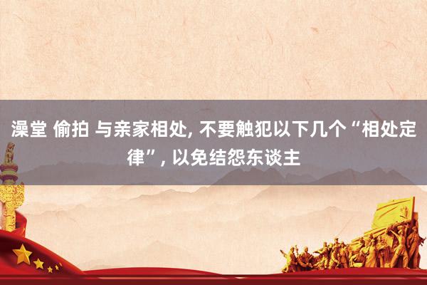 澡堂 偷拍 与亲家相处, 不要触犯以下几个“相处定律”, 以免结怨东谈主
