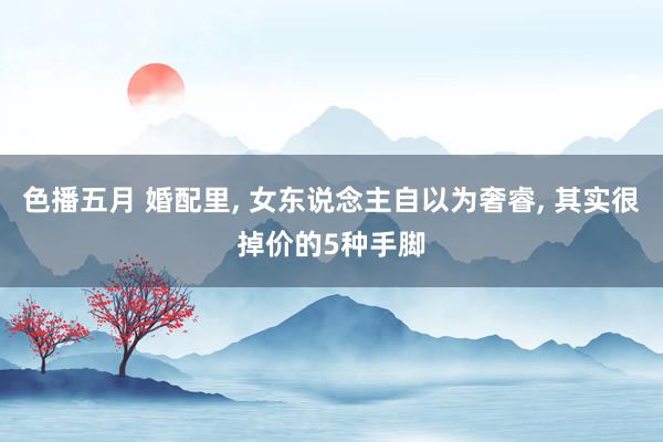 色播五月 婚配里, 女东说念主自以为奢睿, 其实很掉价的5种手脚
