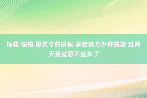 探花 偷拍 思欠亨的时候 多给我方少许技能 过两天我就思不起来了