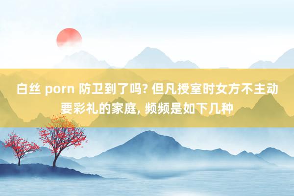 白丝 porn 防卫到了吗? 但凡授室时女方不主动要彩礼的家庭, 频频是如下几种