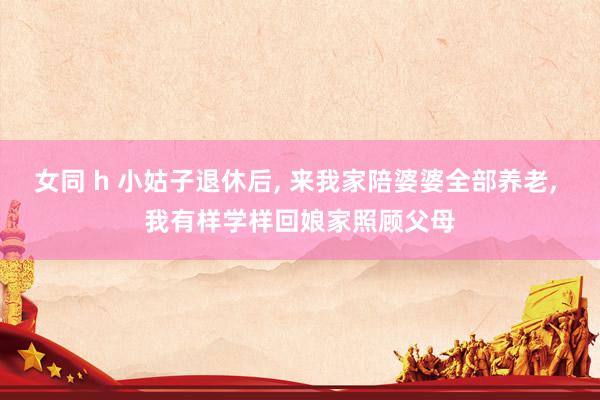 女同 h 小姑子退休后, 来我家陪婆婆全部养老, 我有样学样回娘家照顾父母