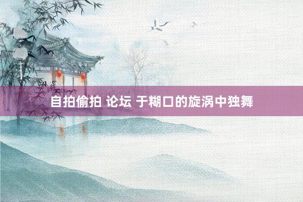 自拍偷拍 论坛 于糊口的旋涡中独舞