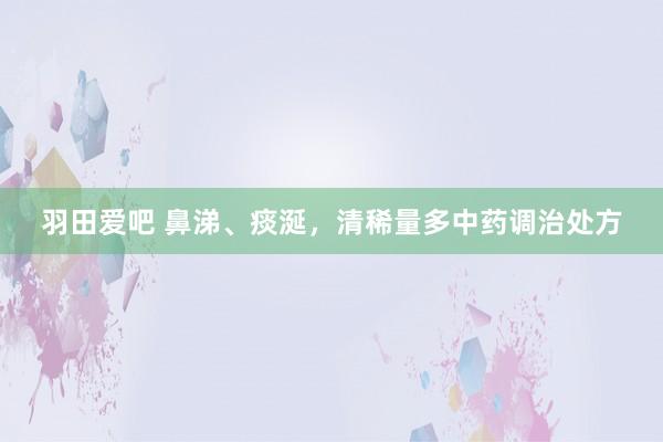 羽田爱吧 鼻涕、痰涎，清稀量多中药调治处方