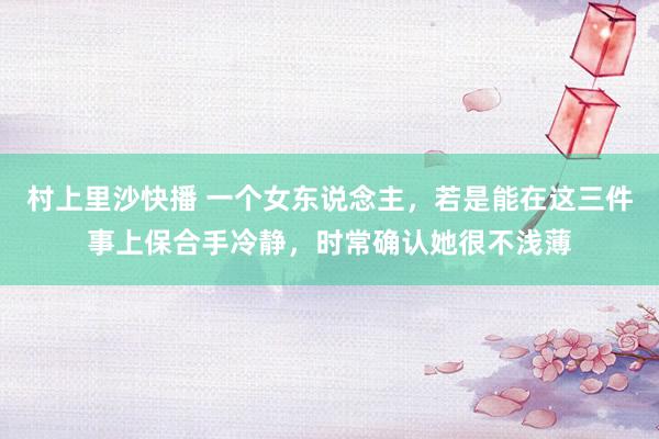 村上里沙快播 一个女东说念主，若是能在这三件事上保合手冷静，时常确认她很不浅薄