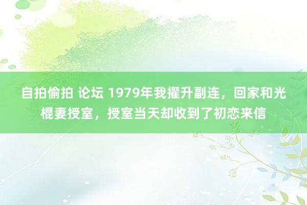 自拍偷拍 论坛 1979年我擢升副连，回家和光棍妻授室，授室当天却收到了初恋来信