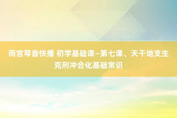 雨宫琴音快播 初学基础课—第七课、天干地支生克刑冲合化基础常识