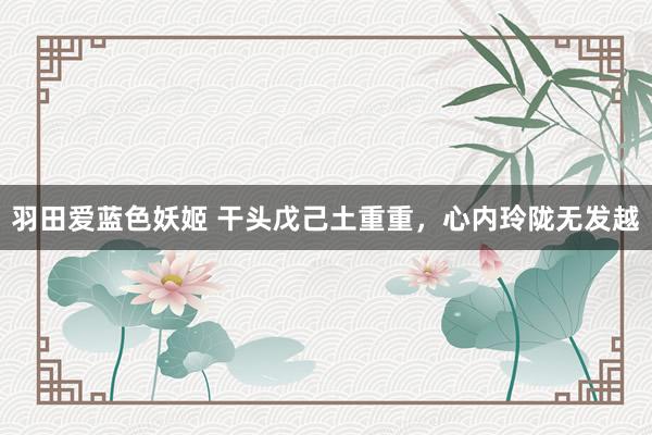 羽田爱蓝色妖姬 干头戊己土重重，心内玲陇无发越