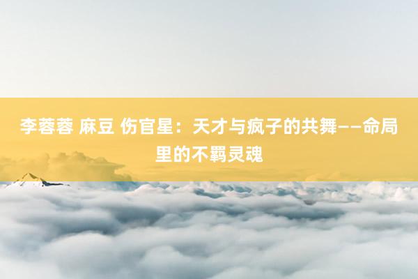 李蓉蓉 麻豆 伤官星：天才与疯子的共舞——命局里的不羁灵魂