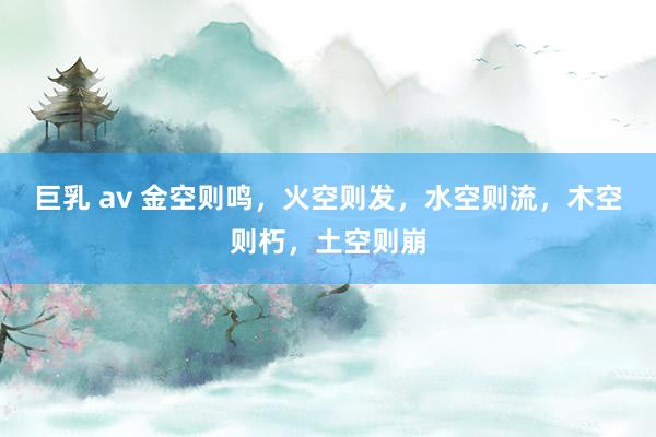 巨乳 av 金空则鸣，火空则发，水空则流，木空则朽，土空则崩