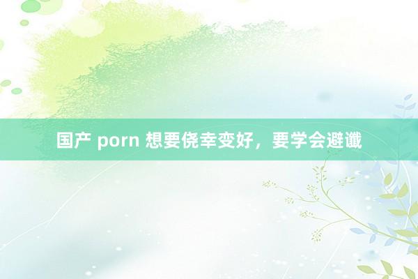 国产 porn 想要侥幸变好，要学会避谶