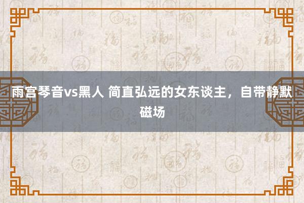 雨宫琴音vs黑人 简直弘远的女东谈主，自带静默磁场