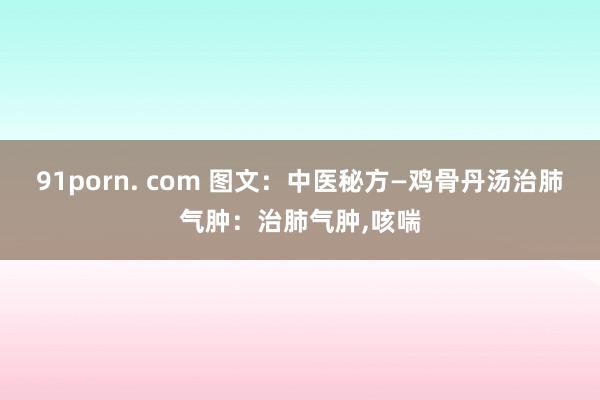 91porn. com 图文：中医秘方—鸡骨丹汤治肺气肿：治肺气肿,咳喘