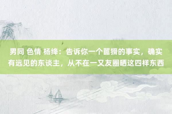 男同 色情 杨绛：告诉你一个嚚猾的事实，确实有远见的东谈主，从不在一又友圈晒这四样东西