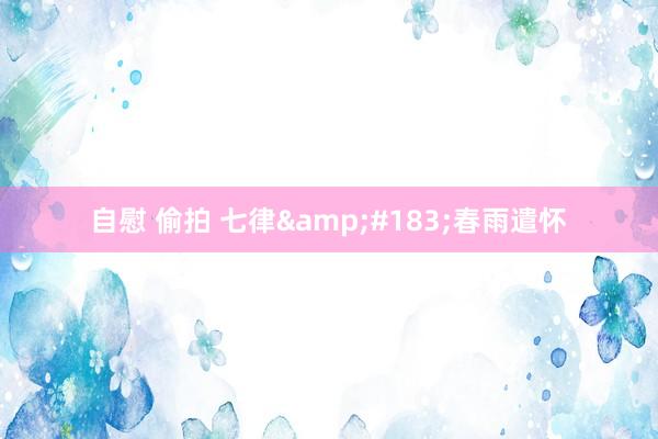 自慰 偷拍 七律&#183;春雨遣怀