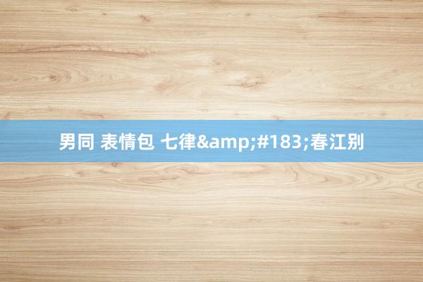 男同 表情包 七律&#183;春江别
