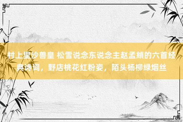 村上里沙兽皇 松雪说念东说念主赵孟頫的六首经典诗词，野店桃花红粉姿，陌头杨柳绿烟丝