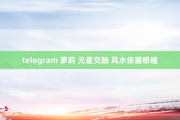 telegram 萝莉 元星交融 风水依据根植