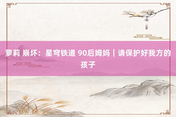 萝莉 崩坏：星穹铁道 90后姆妈｜请保护好我方的孩子