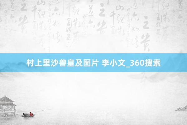 村上里沙兽皇及图片 李小文_360搜索