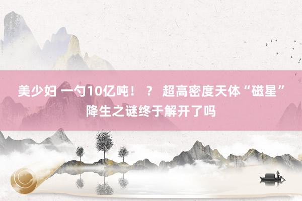 美少妇 一勺10亿吨！ ？ 超高密度天体“磁星”降生之谜终于解开了吗