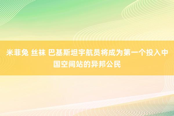 米菲兔 丝袜 巴基斯坦宇航员将成为第一个投入中国空间站的异邦公民