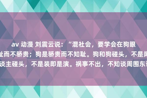 av 动漫 刘震云说:“混社会,要学会在狗眼前耍骨头。东谈主是知耻而不骄贵;狗是骄贵而不知耻。狗和狗碰头,不是闻即是舔;东谈主和东谈主碰头,不是装即是演。祸事不出,不知谈周围东谈主,谁近谁远;没钱,别东谈主贱视你;有钱,别东谈主...