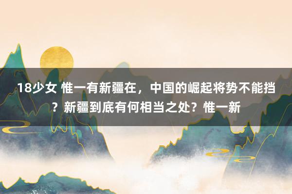 18少女 惟一有新疆在，中国的崛起将势不能挡？新疆到底有何相当之处？惟一新